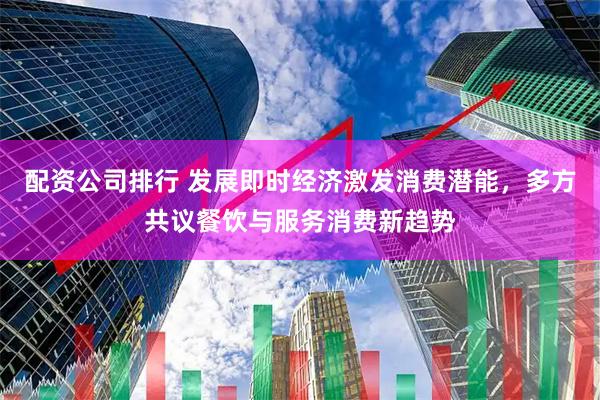 配资公司排行 发展即时经济激发消费潜能，多方共议餐饮与服务消费新趋势