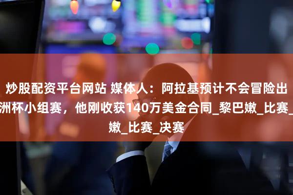 炒股配资平台网站 媒体人：阿拉基预计不会冒险出战亚洲杯小组赛，他刚收获140万美金合同_黎巴嫩_比赛_决赛