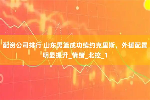 配资公司排行 山东男篮成功续约克里斯，外援配置明显提升_情绪_北控_1