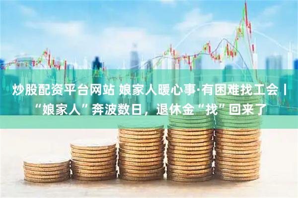 炒股配资平台网站 娘家人暖心事·有困难找工会丨“娘家人”奔波数日，退休金“找”回来了
