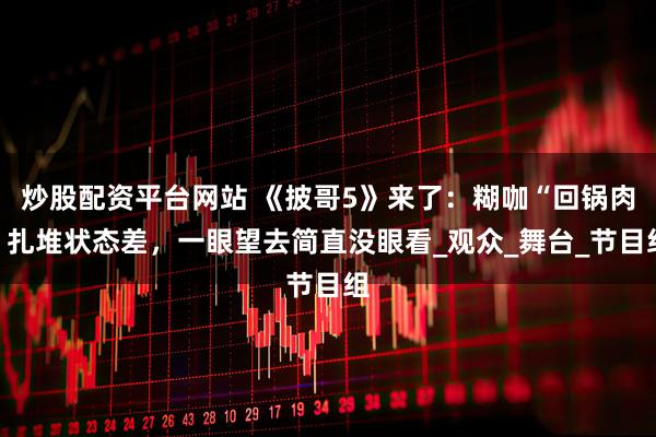 炒股配资平台网站 《披哥5》来了：糊咖“回锅肉”扎堆状态差，一眼望去简直没眼看_观众_舞台_节目组