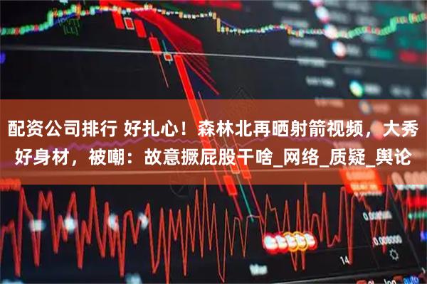 配资公司排行 好扎心！森林北再晒射箭视频，大秀好身材，被嘲：故意撅屁股干啥_网络_质疑_舆论