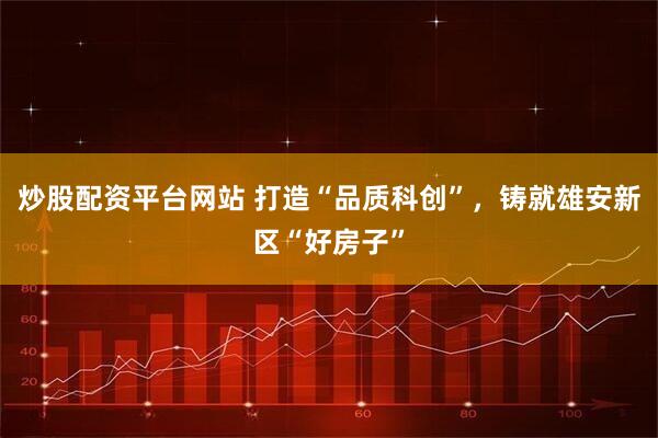 炒股配资平台网站 打造“品质科创”，铸就雄安新区“好房子”