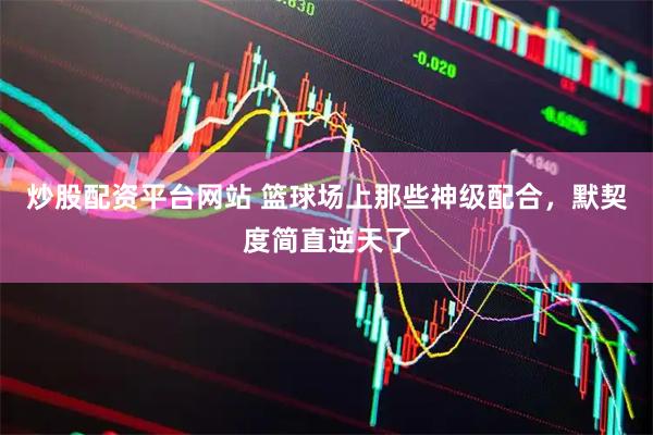 炒股配资平台网站 篮球场上那些神级配合，默契度简直逆天了