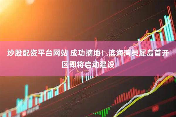 炒股配资平台网站 成功摘地！滨海湾灵犀岛首开区即将启动建设