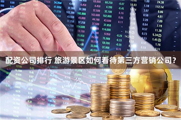 配资公司排行 旅游景区如何看待第三方营销公司？