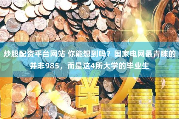 炒股配资平台网站 你能想到吗？国家电网最青睐的并非985，而是这4所大学的毕业生