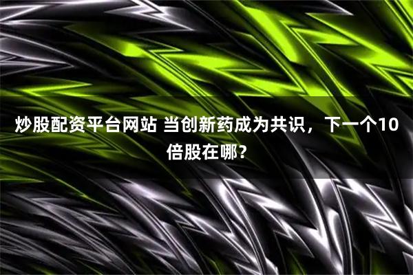 炒股配资平台网站 当创新药成为共识，下一个10倍股在哪？