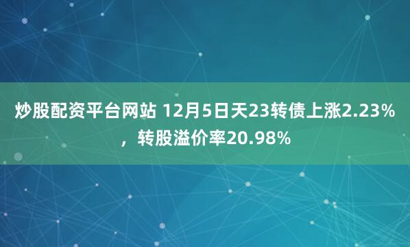 炒股配资平台网站 12月5日天23转债上涨2.23%，转股溢价率20.98%